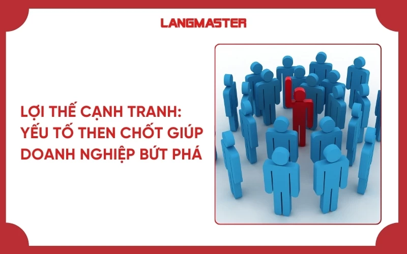 Lợi thế cạnh tranh: Yếu tố then chốt giúp doanh nghiệp bứt phá