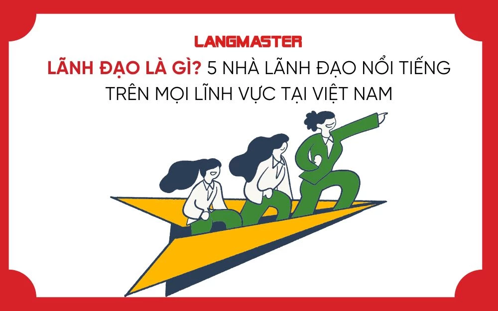 LÃNH ĐẠO LÀ GÌ? 5 NHÀ LÃNH ĐẠO NỔI TIẾNG TRÊN MỌI LĨNH VỰC TẠI VIỆT NAM